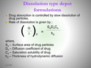 Dissolution type depot
formulations
 Drug absorption is controlled by slow dissolution of
drug particles.
 Rate of dissolution is given by ;
where,
Sa – Surface area of drug particles
Ds – Diffusion coefficient of drug
Cs – Saturation solubility of drug
hd – Thickness of hydrodynamic diffusion
6/15/2020
( Q
t )d
=
SaDsCs
hd
 