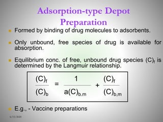 Adsorption-type Depot
Preparation
 Formed by binding of drug molecules to adsorbents.
 Only unbound, free species of drug is available for
absorption.
 Equilibrium conc. of free, unbound drug species (C)f is
determined by the Langmuir relationship.
 E.g., - Vaccine preparations
6/15/2020
1
a(C)b.m
(C)f
(C)b
= +
(C)f
(C)b,m
 