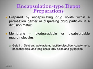 Encapsulation-type Depot
Preparations
 Prepared by encapsulating drug solids within a
permeation barrier or dispersing drug particles in a
diffusion matrix.
 Membrane – biodegradable or bioabsorbable
macromolecules
 Gelatin, Dextran, polylactate, lactide-glycolide copolymers,
phospholipids, and long chain fatty acids and glycerides.
6/15/2020
 