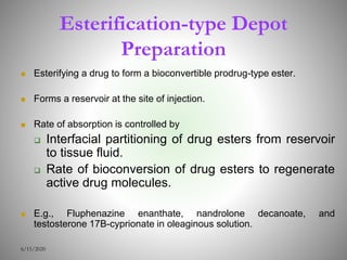 Esterification-type Depot
Preparation
 Esterifying a drug to form a bioconvertible prodrug-type ester.
 Forms a reservoir at the site of injection.
 Rate of absorption is controlled by
 Interfacial partitioning of drug esters from reservoir
to tissue fluid.
 Rate of bioconversion of drug esters to regenerate
active drug molecules.
 E.g., Fluphenazine enanthate, nandrolone decanoate, and
testosterone 17B-cyprionate in oleaginous solution.
6/15/2020
 