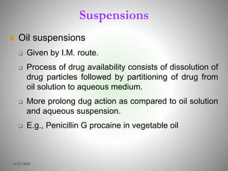 Suspensions
 Oil suspensions
 Given by I.M. route.
 Process of drug availability consists of dissolution of
drug particles followed by partitioning of drug from
oil solution to aqueous medium.
 More prolong dug action as compared to oil solution
and aqueous suspension.
 E.g., Penicillin G procaine in vegetable oil
6/15/2020
 