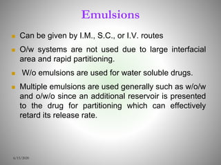 Emulsions
 Can be given by I.M., S.C., or I.V. routes
 O/w systems are not used due to large interfacial
area and rapid partitioning.
 W/o emulsions are used for water soluble drugs.
 Multiple emulsions are used generally such as w/o/w
and o/w/o since an additional reservoir is presented
to the drug for partitioning which can effectively
retard its release rate.
6/15/2020
 