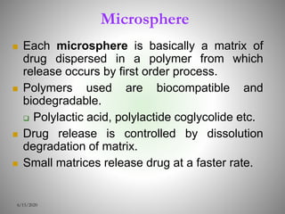 Microsphere
 Each microsphere is basically a matrix of
drug dispersed in a polymer from which
release occurs by first order process.
 Polymers used are biocompatible and
biodegradable.
 Polylactic acid, polylactide coglycolide etc.
 Drug release is controlled by dissolution
degradation of matrix.
 Small matrices release drug at a faster rate.
6/15/2020
 