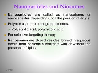 Nanoparticles and Niosomes
 Nanoparticles are called as nanospheres or
nanocapsules depending upon the position of drugs
 Polymer used are biodegradable ones.
 Polyacrylic acid, polyglycolic acid
 For selective targeting therapy.
 Nanosomes are closed vesicles formed in aqueous
media from nonionic surfactants with or without the
presence of lipids.
6/15/2020
 