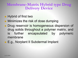 Membrane-Matrix Hybrid type Drug
Delivery Device
 Hybrid of first two
 Minimizes the risk of dose dumping
 Drug reservoir is homogeneous dispersion of
drug solids throughout a polymer matrix, and
is further encapsulated by polymeric
membrane
 E.g., Norplant II Subdermal Implant
6/15/2020
 