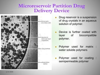 Microreservoir Partition Drug
Delivery Device
 Drug reservoir is a suspension
of drug crystals in an aqueous
solution of polymer.
 Device is further coated with
layer of biocompatible
polymer.
 Polymer used for matrix :
water soluble polymers
 Polymer used for coating :
semipermeable polymer
6/15/2020
 