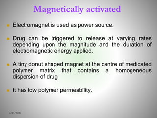 Magnetically activated
 Electromagnet is used as power source.
 Drug can be triggered to release at varying rates
depending upon the magnitude and the duration of
electromagnetic energy applied.
 A tiny donut shaped magnet at the centre of medicated
polymer matrix that contains a homogeneous
dispersion of drug
 It has low polymer permeability.
6/15/2020
 
