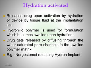 Hydration activated
 Releases drug upon activation by hydration
of device by tissue fluid at the implantation
site.
 Hydrohilic polymer is used for formulation
which becomes swollen upon hydration.
 Drug gets released by diffusing through the
water saturated pore channels in the swollen
polymer matrix.
 E.g., Norgestomet releasing Hydron Implant
6/15/2020
 