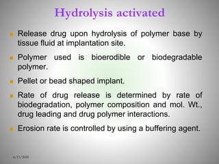 Hydrolysis activated
 Release drug upon hydrolysis of polymer base by
tissue fluid at implantation site.
 Polymer used is bioerodible or biodegradable
polymer.
 Pellet or bead shaped implant.
 Rate of drug release is determined by rate of
biodegradation, polymer composition and mol. Wt.,
drug leading and drug polymer interactions.
 Erosion rate is controlled by using a buffering agent.
6/15/2020
 