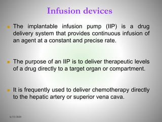 Infusion devices
 The implantable infusion pump (IIP) is a drug
delivery system that provides continuous infusion of
an agent at a constant and precise rate.
 The purpose of an IIP is to deliver therapeutic levels
of a drug directly to a target organ or compartment.
 It is frequently used to deliver chemotherapy directly
to the hepatic artery or superior vena cava.
6/15/2020
 