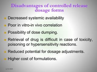 Disadvantages of controlled release
dosage forms
 Decreased systemic availability
 Poor in vitro-in vivo correlation
 Possibility of dose dumping.
 Retrieval of drug is difficult in case of toxicity,
poisoning or hypersensitivity reactions.
 Reduced potential for dosage adjustments.
 Higher cost of formulations.
6/15/2020
 