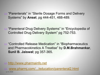  “Parenterals” in “Sterile Dosage Forms and Delivery
Systems” by Ansel, pg 444-451, 488-489.
 “Parenteral Drug Delivery Systems” in “Encyclopedia of
Controlled Drug Delivery System” pg 752-753.
 “Controlled Release Medication” in “Biopharmaceutics
and Pharmacokinetics A Treatise” by D.M.Brahmankar,
Sunil B. Jaiswal; pg 357-365.
 http://www.pharmainfo.net
 www.pharmj.com/.../education/parenteral2.html
6/15/2020
 