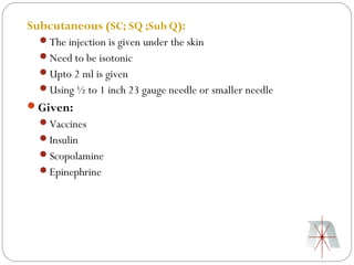 Subcutaneous (SC; SQ ;Sub Q):
  The injection is given under the skin
  Need to be isotonic
  Upto 2 ml is given
  Using ½ to 1 inch 23 gauge needle or smaller needle
Given:
  Vaccines
  Insulin
  Scopolamine
  Epinephrine
 