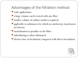 Advantages of the filtration method
wide applications
a large volume can be tested with one filter
smaller volume of culture media is required
applicable to substances for which no satisfactory inactivators
 are known
neutralization is possible on the filter
subculturing is often eliminated
shorter time of incubation compared with direct inoculation
 