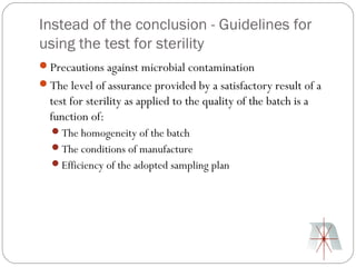 Instead of the conclusion - Guidelines for
using the test for sterility
Precautions against microbial contamination
The level of assurance provided by a satisfactory result of a
  test for sterility as applied to the quality of the batch is a
  function of:
  The homogeneity of the batch
  The conditions of manufacture
  Efficiency of the adopted sampling plan
 