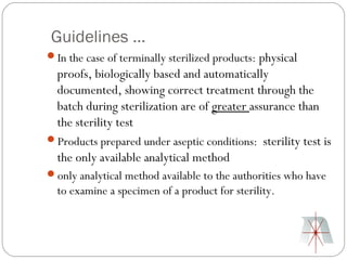 Guidelines …
In the case of terminally sterilized products: physical
 proofs, biologically based and automatically
 documented, showing correct treatment through the
 batch during sterilization are of greater assurance than
 the sterility test
Products prepared under aseptic conditions: sterility test is
 the only available analytical method
only analytical method available to the authorities who have
  to examine a specimen of a product for sterility.
 