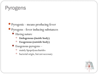 Pyrogens

 Pyrogenic - means producing fever
 Pyrogens - fever inducing substances
    Having nature
       Endogenous (inside body)
       Exogenous (outside body)
    Exogenous pyrogens –
       mainly lipopolysaccharides
       bacterial origin, but not necessary
 