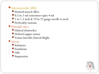 Intramuscular (IM):
  Striated muscle fibre
  0.5 to 2 ml sometimes upto 4 ml
  1 to 1.5 inch & 19 to 22 gauge needle is used
  Preferably isotonic
 Principle sites:
  Gluteal (buttocks)
  Deltoid (upper arms)
  Vastus lateralis (lateral thigh)
 Given:
  Solutions
  Emulsions
  Oils
  Suspension
 