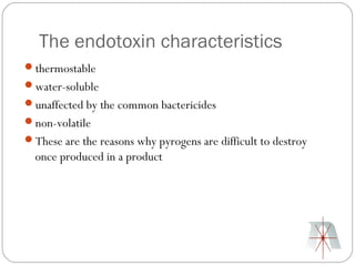 The endotoxin characteristics
thermostable
water-soluble
unaffected by the common bactericides
non-volatile
These are the reasons why pyrogens are difficult to destroy
  once produced in a product
 