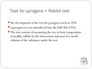 Test for pyrogens = Rabbit test

the development of the test for pyrogens reach in 1920
a pyrogen test was introduced into the USP XII (1942)
The test consists of measuring the rise in body temperature
  in healthy rabbits by the intravenous injection of a sterile
  solution of the substance under the test.
 