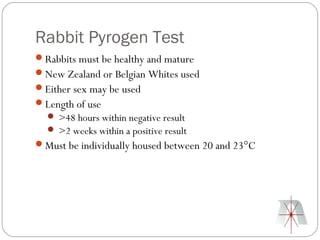 Rabbit Pyrogen Test
Rabbits must be healthy and mature
New Zealand or Belgian Whites used
Either sex may be used
Length of use
   >48 hours within negative result
   >2 weeks within a positive result
Must be individually housed between 20 and 23°C
 