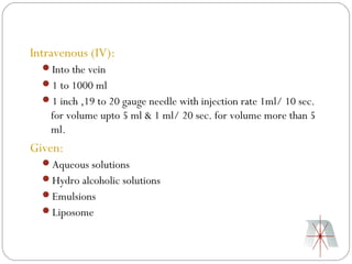 Intravenous (IV):
  Into the vein
  1 to 1000 ml
  1 inch ,19 to 20 gauge needle with injection rate 1ml/ 10 sec.
    for volume upto 5 ml & 1 ml/ 20 sec. for volume more than 5
    ml.
Given:
  Aqueous solutions
  Hydro alcoholic solutions
  Emulsions
  Liposome
 