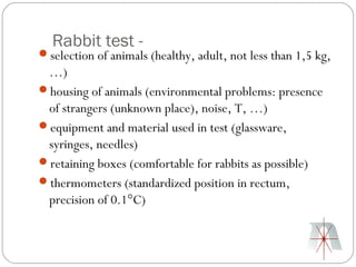 Rabbit test -
selection of animals (healthy, adult, not less than 1,5 kg,
 …)
housing of animals (environmental problems: presence
 of strangers (unknown place), noise, T, …)
equipment and material used in test (glassware,
 syringes, needles)
retaining boxes (comfortable for rabbits as possible)
thermometers (standardized position in rectum,
 precision of 0.1°C)
 