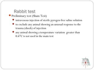 Rabbit test
Preliminary test (Sham Test)
   intravenous injection of sterile pyrogen-free saline solution
   to exclude any animal showing an unusual response to the
    trauma (shock) of injection
   any animal showing a temperature variation greater than
    0.6°C is not used in the main test
 