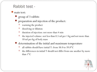 Rabbit test -
 main test:
    group of 3 rabbits
    preparation and injection of the product:
      warming the product
      dissolving or dilution
      duration of injection: not more than 4 min
      the injected volume: not less than 0.5 ml per 1 kg and not more than
         10 ml per kg of body mass
    determination of the initial and maximum temperature
      all rabbits should have initial T: from 38.0 to 39.8°C
      the differences in initial T should not differ from one another by more
         than 1°C
 