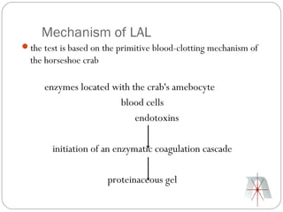Mechanism of LAL
the test is based on the primitive blood-clotting mechanism of
  the horseshoe crab

      enzymes located with the crab's amebocyte
                        blood cells
                            endotoxins

        initiation of an enzymatic coagulation cascade

                       proteinaceous gel
 