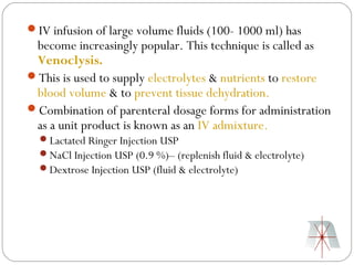 IV infusion of large volume fluids (100- 1000 ml) has
 become increasingly popular. This technique is called as
 Venoclysis.
This is used to supply electrolytes & nutrients to restore
 blood volume & to prevent tissue dehydration.
Combination of parenteral dosage forms for administration
 as a unit product is known as an IV admixture.
  Lactated Ringer Injection USP
  NaCl Injection USP (0.9 %)– (replenish fluid & electrolyte)
  Dextrose Injection USP (fluid & electrolyte)
 