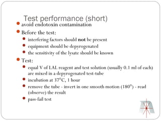 Test performance (short)
avoid endotoxin contamination
Before the test:
  interfering factors should not be present
  equipment should be depyrogenated
  the sensitivity of the lysate should be known
Test:
  equal V of LAL reagent and test solution (usually 0.1 ml of each)
   are mixed in a depyrogenated test-tube
  incubation at 37°C, 1 hour
  remove the tube - invert in one smooth motion (180°) - read
   (observe) the result
  pass-fail test
 