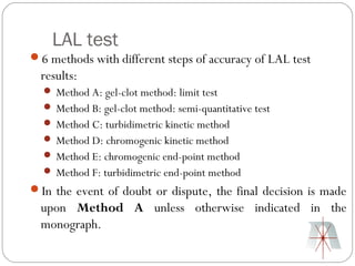 LAL test
6 methods with different steps of accuracy of LAL test
  results:
   Method A: gel-clot method: limit test
   Method B: gel-clot method: semi-quantitative test
   Method C: turbidimetric kinetic method
   Method D: chromogenic kinetic method
   Method E: chromogenic end-point method
   Method F: turbidimetric end-point method
In the event of doubt or dispute, the final decision is made
  upon Method A unless otherwise indicated in the
  monograph.
 