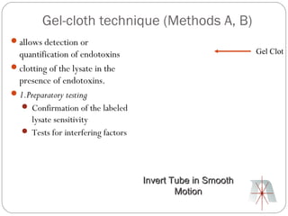 Gel-cloth technique (Methods A, B)
allows detection or
 quantification of endotoxins                               Gel Clot
clotting of the lysate in the
 presence of endotoxins.
1.Preparatory testing
   Confirmation of the labeled
     lysate sensitivity
   Tests for interfering factors




                                    Invert Tube in Smooth
                                            Motion
 