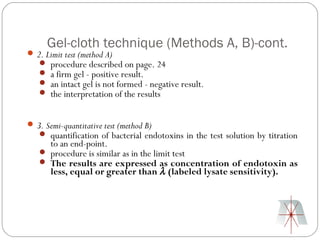 Gel-cloth technique (Methods A, B)-cont.
 2. Limit test (method A)
    procedure described on page. 24
    a firm gel - positive result.
    an intact gel is not formed - negative result.
    the interpretation of the results


 3. Semi-quantitative test (method B)
    quantification of bacterial endotoxins in the test solution by titration
     to an end-point.
    procedure is similar as in the limit test
    The results are expressed as concentration of endotoxin as
     less, equal or greater than λ (labeled lysate sensitivity).
 