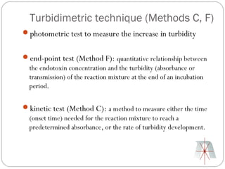 Turbidimetric technique (Methods C, F)
photometric test to measure the increase in turbidity


end-point test (Method F): quantitative relationship between
 the endotoxin concentration and the turbidity (absorbance or
 transmission) of the reaction mixture at the end of an incubation
 period.

kinetic test (Method C): a method to measure either the time
 (onset time) needed for the reaction mixture to reach a
 predetermined absorbance, or the rate of turbidity development.
 