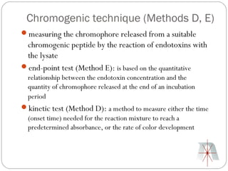Chromogenic technique (Methods D, E)
measuring the chromophore released from a suitable
 chromogenic peptide by the reaction of endotoxins with
 the lysate
end-point test (Method E): is based on the quantitative
 relationship between the endotoxin concentration and the
 quantity of chromophore released at the end of an incubation
 period
kinetic test (Method D): a method to measure either the time
 (onset time) needed for the reaction mixture to reach a
 predetermined absorbance, or the rate of color development
 