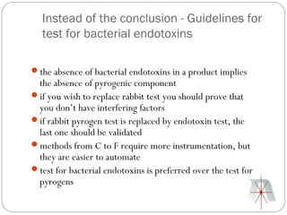Instead of the conclusion - Guidelines for
   test for bacterial endotoxins

the absence of bacterial endotoxins in a product implies
 the absence of pyrogenic component
if you wish to replace rabbit test you should prove that
 you don’t have interfering factors
if rabbit pyrogen test is replaced by endotoxin test, the
 last one should be validated
methods from C to F require more instrumentation, but
 they are easier to automate
test for bacterial endotoxins is preferred over the test for
 pyrogens
 