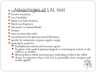 Advantages of LAL test
 Fast - 60 minutes vs. 180 minutes
 Greater Sensitivity
 Less Variability
 Much Less False Positives
 Much Less Expensive
 Alternative to Animal Model
 cheaper,
 more accurate than other
 is performed in the pharmaceutical laboratory
 specific for endotoxins of gram-negative origin
 particularly useful for:
    Radiopharmaceuticals and cytotoxic agents
    Products with marked pharmacological or toxicological activity in the
     rabbit (e.g. insulin)
    Blood products which sometime give misleading results in the rabbit
    Water for injection where LAL test is potentially more stringent and
     readily applied
 