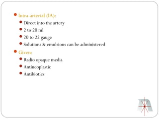 Intra-arterial (IA):
  Direct into the artery
  2 to 20 ml
  20 to 22 gauge
  Solutions & emulsions can be administered
Given:
  Radio opaque media
  Antineoplastic
  Antibiotics
 