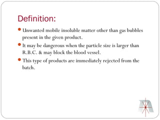 Definition:
Unwanted mobile insoluble matter other than gas bubbles
 present in the given product.
It may be dangerous when the particle size is larger than
 R.B.C. & may block the blood vessel.
This type of products are immediately rejected from the
 batch.
 