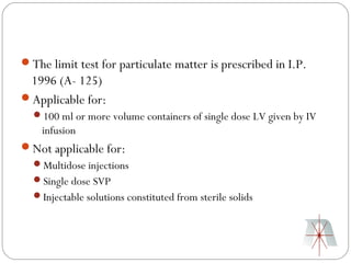 The limit test for particulate matter is prescribed in I.P.
 1996 (A- 125)
Applicable for:
  100 ml or more volume containers of single dose LV given by IV
    infusion
Not applicable for:
  Multidose injections
  Single dose SVP
  Injectable solutions constituted from sterile solids
 