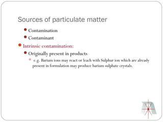 Sources of particulate matter
  Contamination
  Contaminant
Intrinsic contamination:
  Originally present in products
     e.g. Barium ions may react or leach with Sulphur ion which are already
      present in formulation may produce barium sulphate crystals.
 