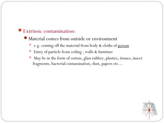 Extrinsic contamination:
  Material comes from outside or environment
     e.g. coming off the material from body & cloths of person
     Entry of particle from ceiling , walls & furniture
     May be in the form of cotton, glass rubber, plastics, tissues, insect
      fragments, bacterial contamination, dust, papers etc…
 