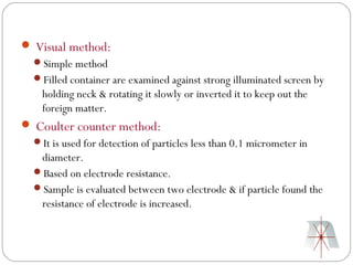  Visual method:
  Simple method
  Filled container are examined against strong illuminated screen by
    holding neck & rotating it slowly or inverted it to keep out the
    foreign matter.
 Coulter counter method:
  It is used for detection of particles less than 0.1 micrometer in
   diameter.
  Based on electrode resistance.
  Sample is evaluated between two electrode & if particle found the
   resistance of electrode is increased.
 