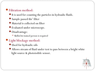 Filtration method:
  It is used for counting the particles in hydraulic fluids.
  Sample passed thr’ filter
  Material is collected on filter
  Evaluated under microscope.
  Disadvantage:
     Skilled & trained person is required

Light blockage method:
  Used for hydraulic oils
  Allows stream of fluid under test to pass between a bright white
    light source & photoiodide sensor.
 