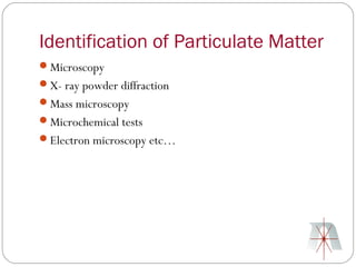 Identification of Particulate Matter
Microscopy
X- ray powder diffraction
Mass microscopy
Microchemical tests
Electron microscopy etc…
 