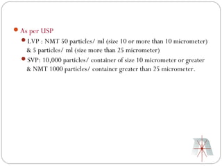 As per USP
  LVP : NMT 50 particles/ ml (size 10 or more than 10 micrometer)
   & 5 particles/ ml (size more than 25 micrometer)
  SVP: 10,000 particles/ container of size 10 micrometer or greater
   & NMT 1000 particles/ container greater than 25 micrometer.
 