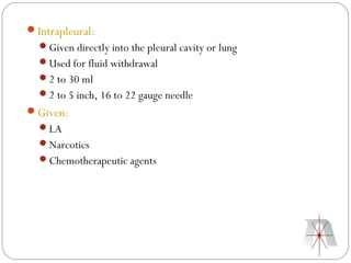 Intrapleural:
  Given directly into the pleural cavity or lung
  Used for fluid withdrawal
  2 to 30 ml
  2 to 5 inch, 16 to 22 gauge needle
Given:
  LA
  Narcotics
  Chemotherapeutic agents
 