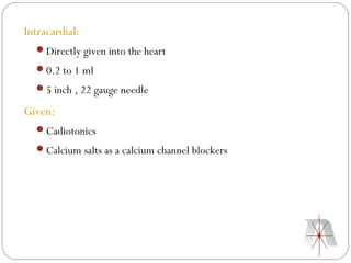 Intracardial:
  Directly given into the heart
  0.2 to 1 ml
  5 inch , 22 gauge needle

Given:
  Cadiotonics
  Calcium salts as a calcium channel blockers
 